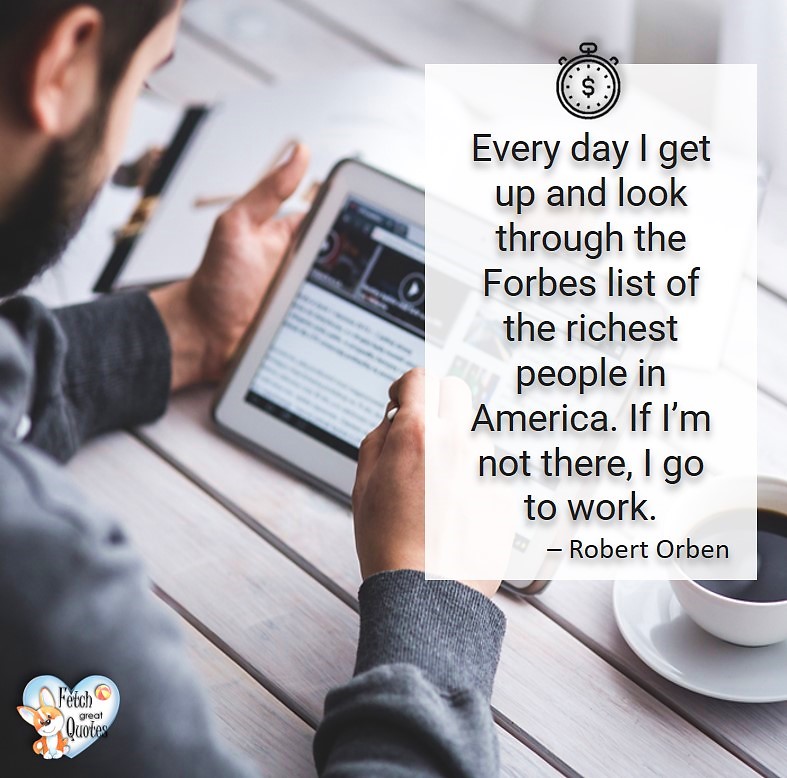 Ever day I get up and look through the Forbes list of the richest people in America. If I'm not there, I go to work. - Robert Orben, Humorous Money and Finance quotes, funny money quotes, funny quotes about money, Money quotes, Favorite Money and finance quotes, financial wisdom, how to talk about financial advice, motivational money quotes, inspire investing and saving, change attitudes towards money, interest in personal finance, financial advice, Favorite Money and finance quotes, financial wisdom, motivational money quotes, Investment Managers, Financial advisors, Insurance Brokers, Credit Coaches