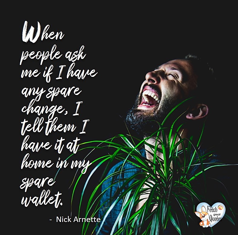 When people ask me if I have any spare change, I tell them I have it at home in my spare wallet. - Nick Arnette, Humorous Money and Finance quotes, funny money quotes, funny quotes about money, Money quotes, Favorite Money and finance quotes, financial wisdom, how to talk about financial advice, motivational money quotes, inspire investing and saving, change attitudes towards money, interest in personal finance, financial advice, Favorite Money and finance quotes, financial wisdom, motivational money quotes, Investment Managers, Financial advisors, Insurance Brokers, Credit Coaches