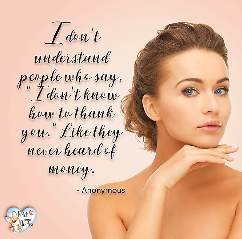 I don't understand people who say, "I don't know how to thank you." Like they never heard of money. - Anonymous, Humorous Money and Finance quotes, funny money quotes, funny quotes about money, Money quotes, Favorite Money and finance quotes, financial wisdom, how to talk about financial advice, motivational money quotes, inspire investing and saving, change attitudes towards money, interest in personal finance, financial advice, Favorite Money and finance quotes, financial wisdom, motivational money quotes, Investment Managers, Financial advisors, Insurance Brokers, Credit Coaches