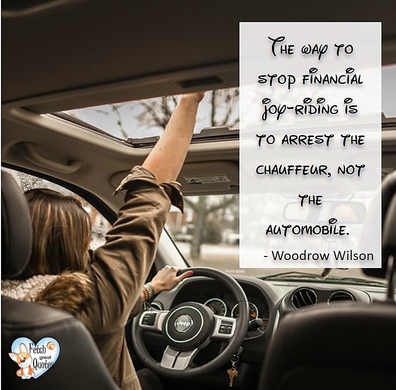 The way to stop financial joy-riding is to arrest the chauffeur, not the automobile. - Woodrow Wilson, Humorous Money and Finance quotes, funny money quotes, funny quotes about money, Money quotes, Favorite Money and finance quotes, financial wisdom, how to talk about financial advice, motivational money quotes, inspire investing and saving, change attitudes towards money, interest in personal finance, financial advice, Favorite Money and finance quotes, financial wisdom, motivational money quotes, Investment Managers, Financial advisors, Insurance Brokers, Credit Coaches