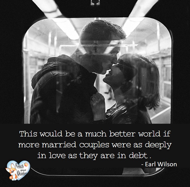 This would be a much better world if more married couples were as deeply in love as they are in debt. - Earl Wilson, Humorous Money and Finance quotes, funny money quotes, funny quotes about money, Money quotes, Favorite Money and finance quotes, financial wisdom, how to talk about financial advice, motivational money quotes, inspire investing and saving, change attitudes towards money, interest in personal finance, financial advice, Favorite Money and finance quotes, financial wisdom, motivational money quotes, Investment Managers, Financial advisors, Insurance Brokers, Credit Coaches