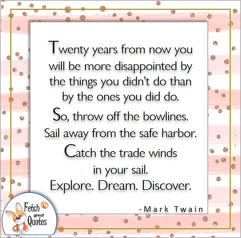 self-confidence quote, Twenty years from now you will be more disappointed by the things you didn't do than by the ones you did do. So. throw off the bowlines. Sail away from the safe harbor. Catch the trade winds in you sail. Explore. Dream. Discover. , - Mark Twain quote