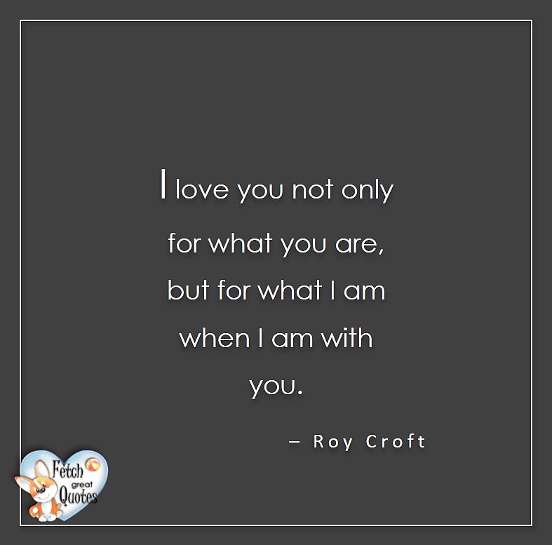 I love you not only for what you are, but for what I am when I am with you. - Roy Croft, Love quotes, beautiful love quotes, love photos, love pics, Inspirational quotes, inspirational photos, inspirational pics, love is in the air, love is the way, daily dose of love, friendship, friendship quotes, quotes about friendship