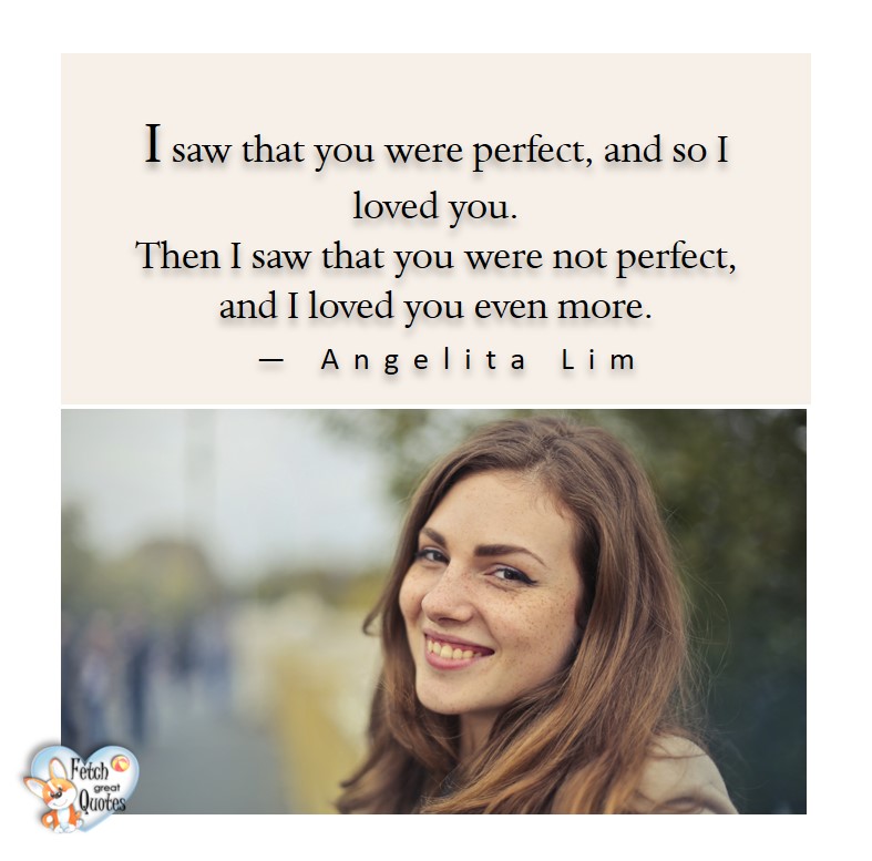 Love quotes, beautiful love quotes, love photos, love pics, Inspirational quotes, inspirational photos, inspirational pics, love is in the air, love is the way, daily dose of love, friendship, friendship quotes, quotes about friendship, I saw that you were perfect, and so I love you. Then, I say that your were not perfect and I love you even more. - Angelita Lim