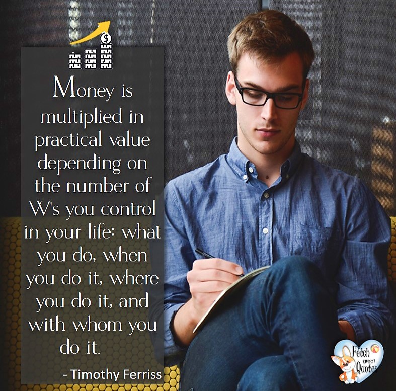 Money is multiplied in practical value depending on the number of W's you control in you life; what you do, when you do it, where you do it, and with whom you do it. -Timothy Ferriss, Money quotes, Favorite Money and finance quotes, wise quotes about money, financial wisdom, motivational money quotes