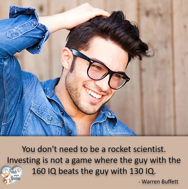 You don't need to be a rocket scientist. Investing is not a game where the guy with the 160 OQ beats the guy with the 130 IQ. - Warren Buffett quotes, Talking about money and investing, Warren Buffett quotes, Warren Buffett quote photos, best investing quotes, investment wisdom, stimulate interest in money, finance, and investing