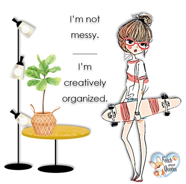 I'm not messy. I'm creatively organized, common sense advice, determination, dealing with everyday drama, romance, empowerment, illustrated inspiring Women’s World quotes, words of wise women, proverbs, ancient wisdom, support women’s empowerment, women supporting women, cute modern design, empowering women’s advice, celebrate the women in your life, empowering quotes, honor the strong women, self-love